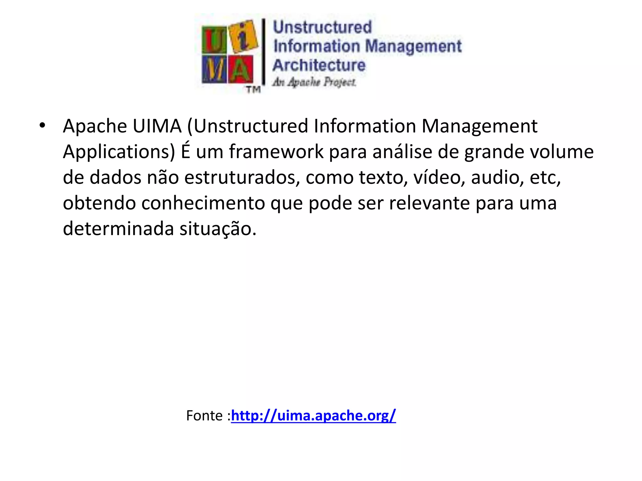 • Apache UIMA (Unstructured Information Management
Applications) É um framework para análise de grande volume
de dados não estruturados, como texto, vídeo, audio, etc,
obtendo conhecimento que pode ser relevante para uma
determinada situação.
Fonte :http://uima.apache.org/
 