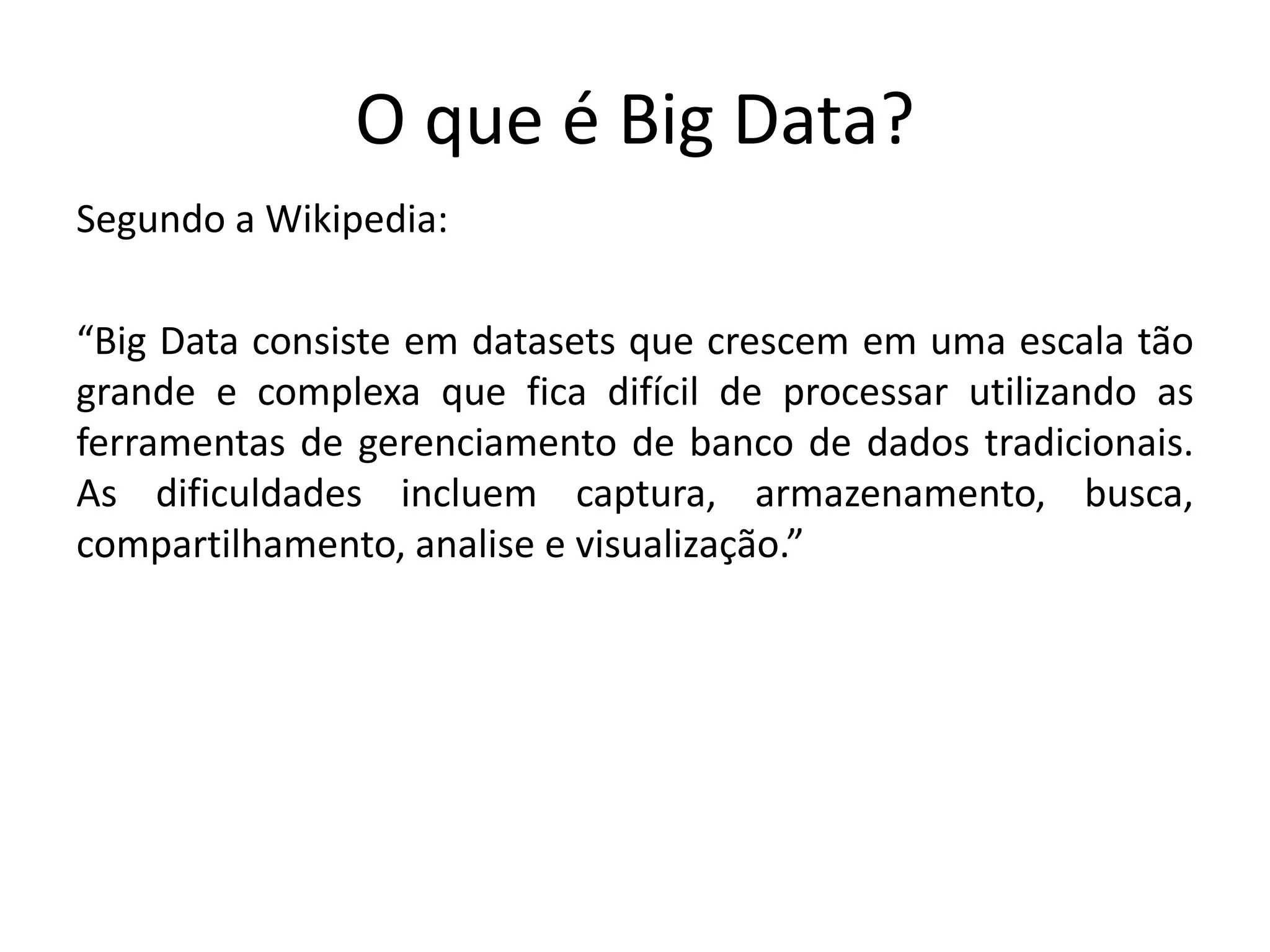 O que é Big Data?
Segundo a Wikipedia:
“Big Data consiste em datasets que crescem em uma escala tão
grande e complexa que fica difícil de processar utilizando as
ferramentas de gerenciamento de banco de dados tradicionais.
As dificuldades incluem captura, armazenamento, busca,
compartilhamento, analise e visualização.”
 