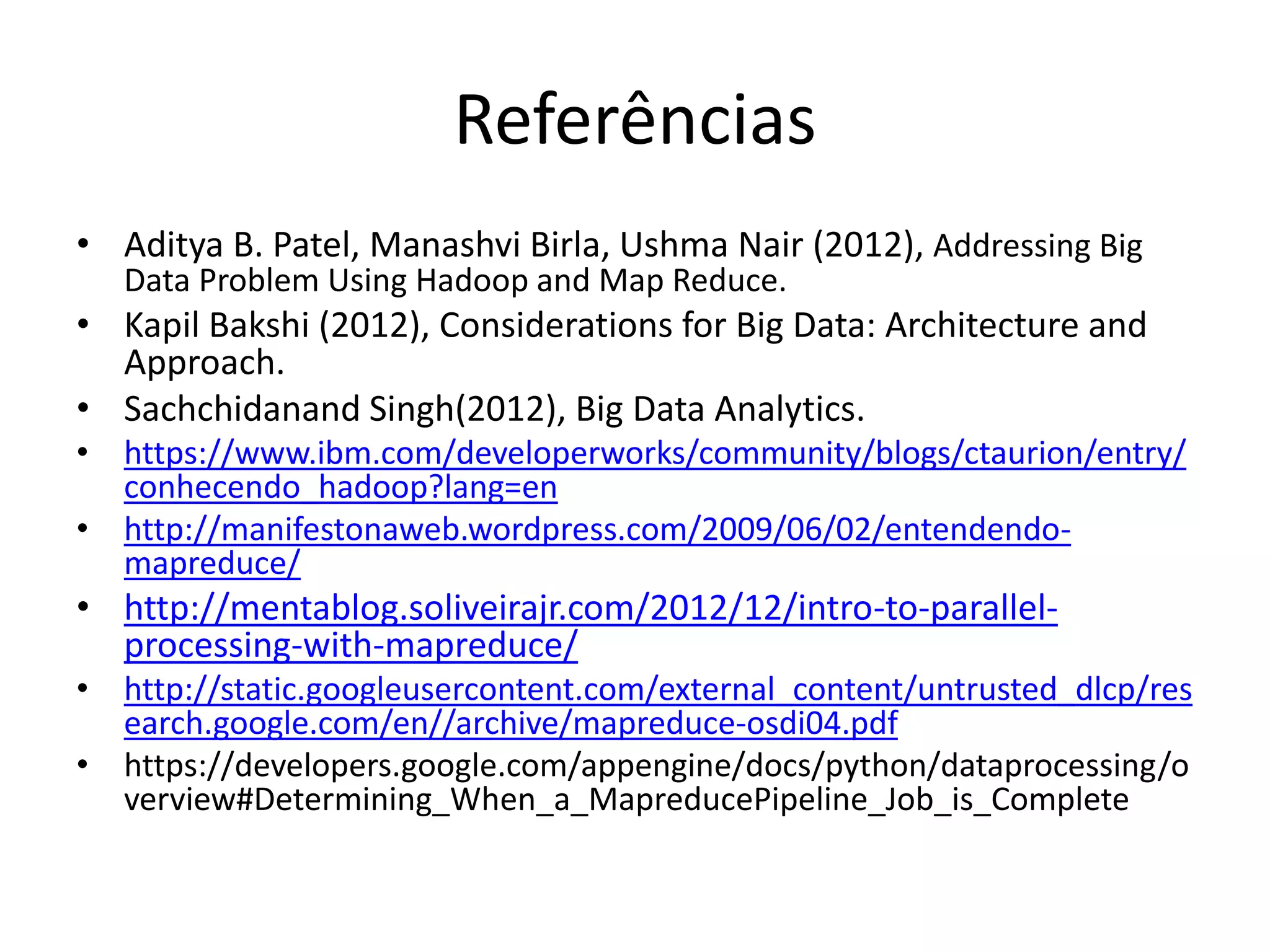 Referências
• Aditya B. Patel, Manashvi Birla, Ushma Nair (2012), Addressing Big
Data Problem Using Hadoop and Map Reduce.
• Kapil Bakshi (2012), Considerations for Big Data: Architecture and
Approach.
• Sachchidanand Singh(2012), Big Data Analytics.
• https://www.ibm.com/developerworks/community/blogs/ctaurion/entry/
conhecendo_hadoop?lang=en
• http://manifestonaweb.wordpress.com/2009/06/02/entendendo-
mapreduce/
• http://mentablog.soliveirajr.com/2012/12/intro-to-parallel-
processing-with-mapreduce/
• http://static.googleusercontent.com/external_content/untrusted_dlcp/res
earch.google.com/en//archive/mapreduce-osdi04.pdf
• https://developers.google.com/appengine/docs/python/dataprocessing/o
verview#Determining_When_a_MapreducePipeline_Job_is_Complete
 