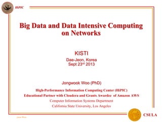 jwoo Woo
HiPIC
CSULA
Big Data and Data Intensive Computing
on Networks
KISTI
Dae-Jeon, Korea
Sept 23rd 2013
Jongwook Woo (PhD)
High-Performance Information Computing Center (HiPIC)
Educational Partner with Cloudera and Grants Awardee of Amazon AWS
Computer Information Systems Department
California State University, Los Angeles
 
