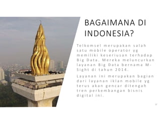 T e l k o m s e l m e r u p a k a n s a l a h
s a t u m o b i l e o p e r a t o r y g
m e m i l i k i k e s e r i u s a n t e r h a d a p
B i g D a t a . M e r e k a m e l u n c u r k a n
l a y a n a n B i g D a t a b e r n a m a M -
S i g h t d i t a h u n 2 0 1 4 .
L a y a n a n i n i m e r u p a k a n b a g i a n
d a r i l a y a n a n i k l a n m o b i l e y g
t e r u s a k a n g e n c a r d i t e n g a h
t r e n p e r k e m b a n g a n b i s n i s
d i g i t a l i n i .
37
BAGAIMANA DI
INDONESIA?
 