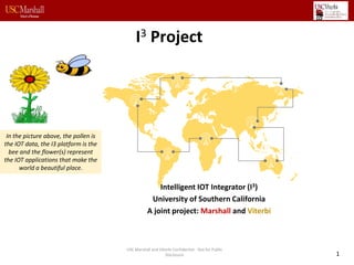 I3 Project
Intelligent IOT Integrator (I3)
University of Southern California
A joint project: Marshall and Viterbi
In the picture above, the pollen is
the IOT data, the I3 platform is the
bee and the flower(s) represent
the IOT applications that make the
world a beautiful place.
1
USC Marshall and VIterbi Confidential - Not for Public
Disclosure
 