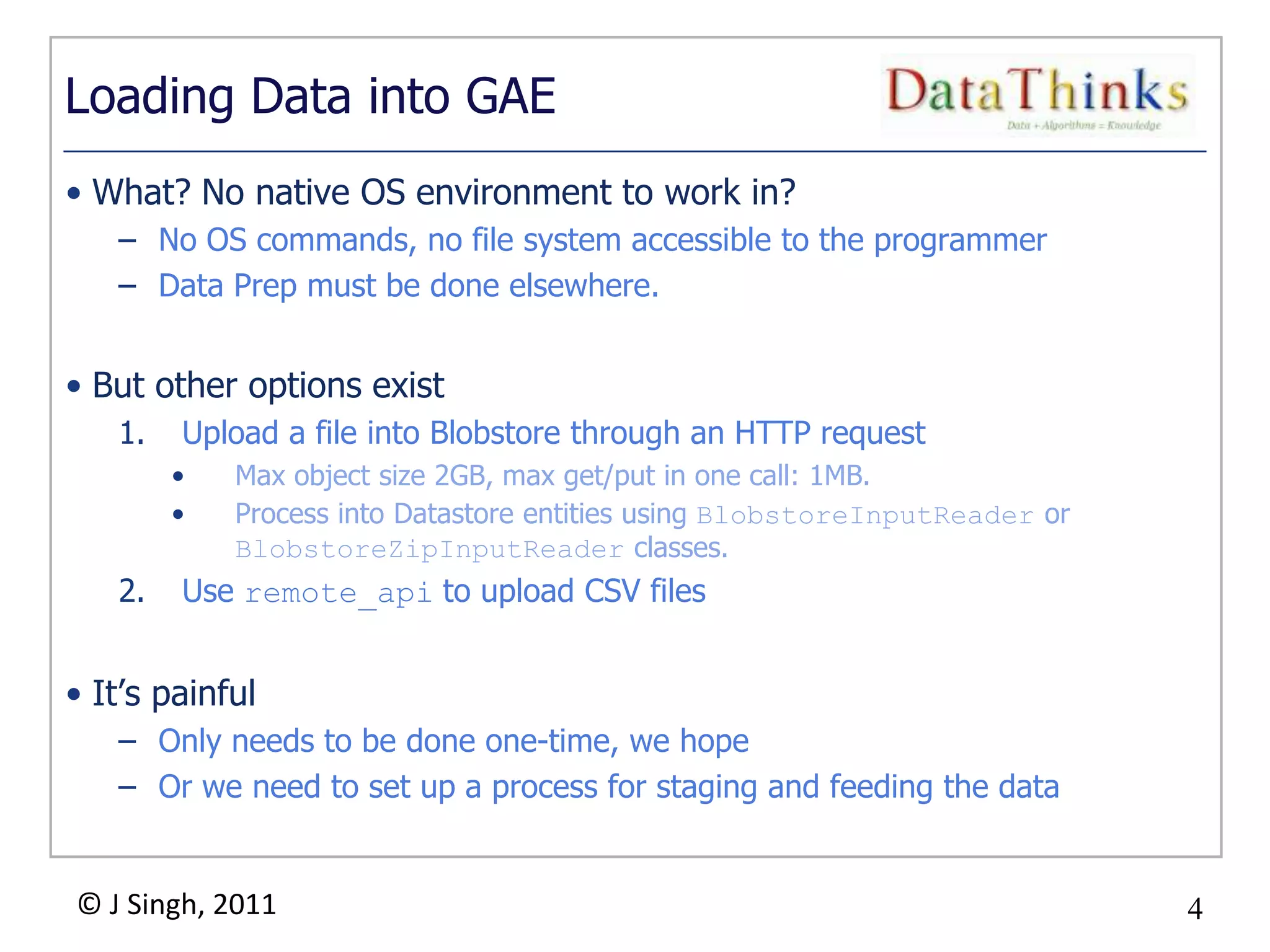 4
© J Singh, 2011 4
Loading Data into GAE
• What? No native OS environment to work in?
– No OS commands, no file system accessible to the programmer
– Data Prep must be done elsewhere.
• But other options exist
1. Upload a file into Blobstore through an HTTP request
• Max object size 2GB, max get/put in one call: 1MB.
• Process into Datastore entities using BlobstoreInputReader or
BlobstoreZipInputReader classes.
2. Use remote_api to upload CSV files
• It‟s painful
– Only needs to be done one-time, we hope
– Or we need to set up a process for staging and feeding the data
 