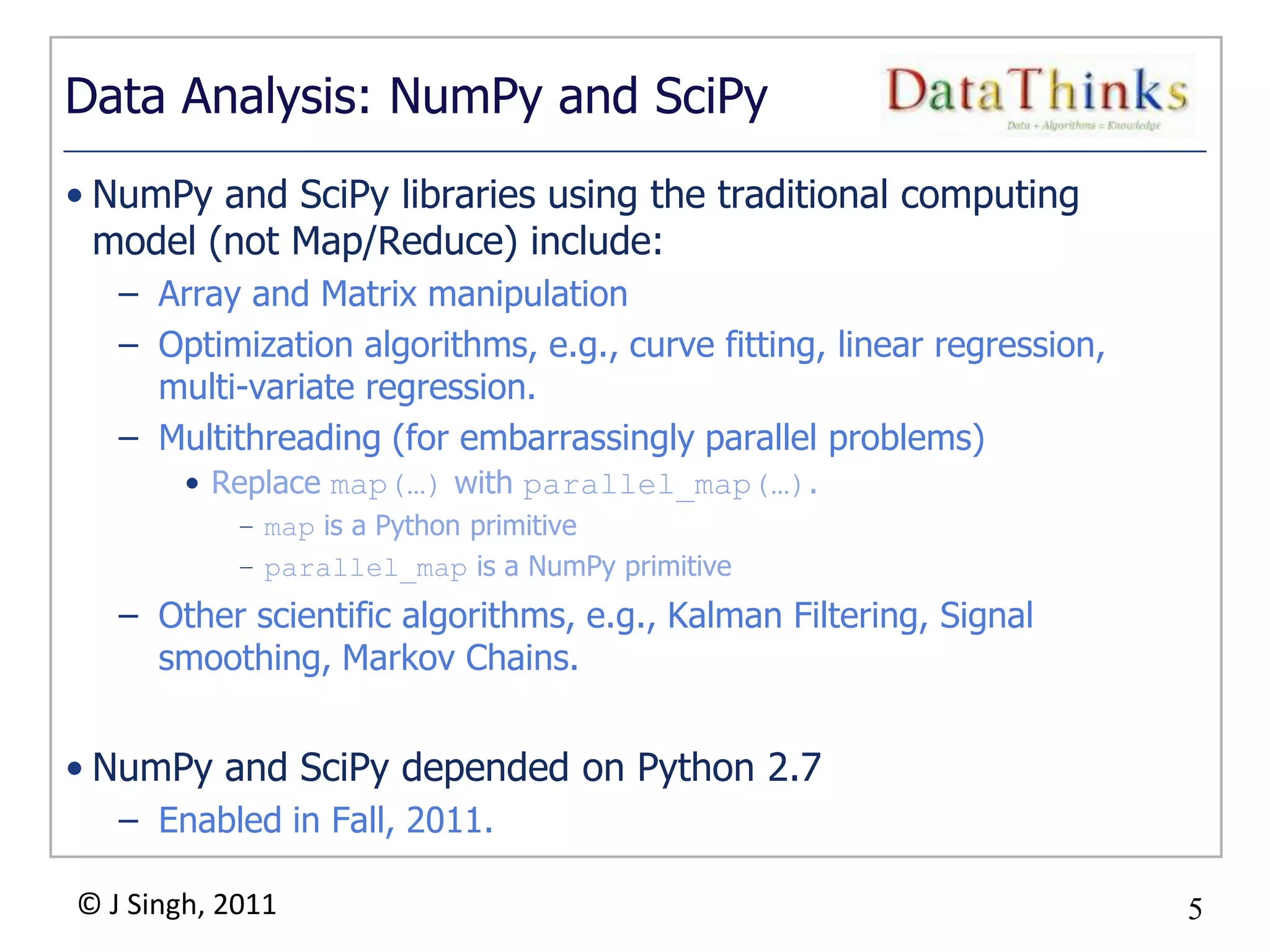 5
© J Singh, 2011 5
Data Analysis: NumPy and SciPy
• NumPy and SciPy libraries using the traditional computing
model (not Map/Reduce) include:
– Array and Matrix manipulation
– Optimization algorithms, e.g., curve fitting, linear regression,
multi-variate regression.
– Multithreading (for embarrassingly parallel problems)
• Replace map(…) with parallel_map(…).
– map is a Python primitive
– parallel_map is a NumPy primitive
– Other scientific algorithms, e.g., Kalman Filtering, Signal
smoothing, Markov Chains.
• NumPy and SciPy depended on Python 2.7
– Enabled in Fall, 2011.
 