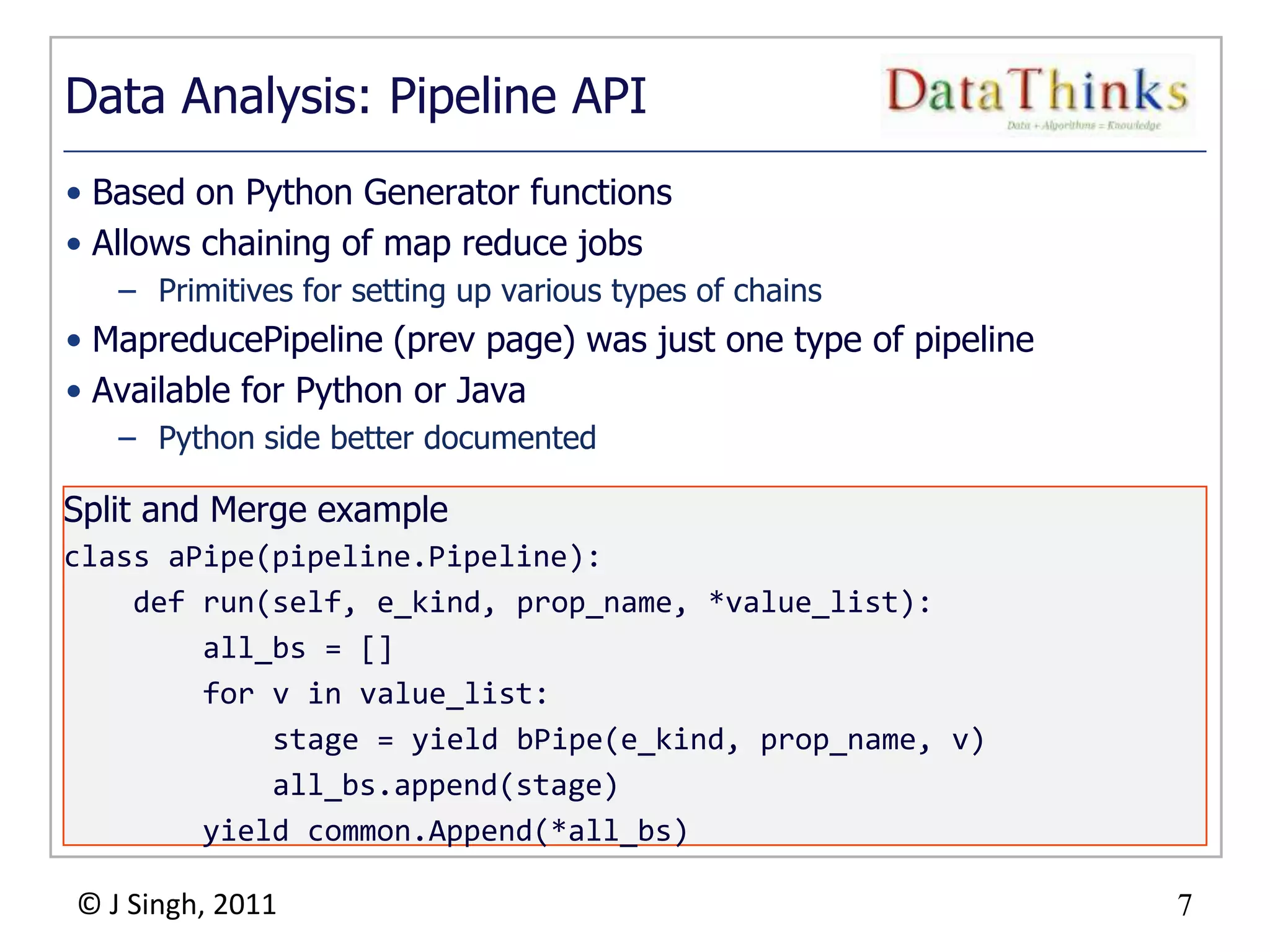 7
© J Singh, 2011 7
Data Analysis: Pipeline API
• Based on Python Generator functions
• Allows chaining of map reduce jobs
– Primitives for setting up various types of chains
• MapreducePipeline (prev page) was just one type of pipeline
• Available for Python or Java
– Python side better documented
Split and Merge example
class aPipe(pipeline.Pipeline):
def run(self, e_kind, prop_name, *value_list):
all_bs = []
for v in value_list:
stage = yield bPipe(e_kind, prop_name, v)
all_bs.append(stage)
yield common.Append(*all_bs)
 