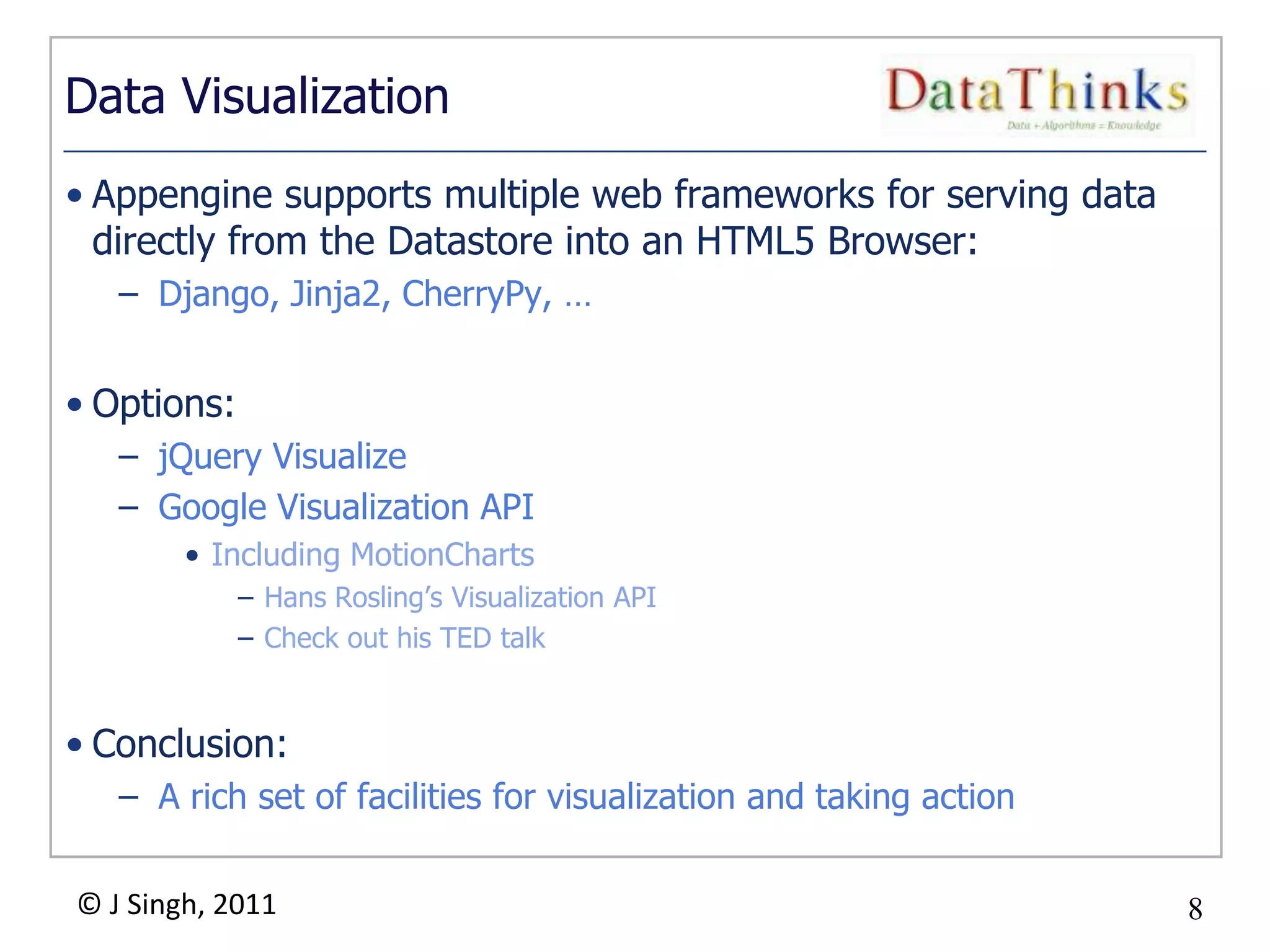 8
© J Singh, 2011 8
Data Visualization
• Appengine supports multiple web frameworks for serving data
directly from the Datastore into an HTML5 Browser:
– Django, Jinja2, CherryPy, …
• Options:
– jQuery Visualize
– Google Visualization API
• Including MotionCharts
– Hans Rosling‟s Visualization API
– Check out his TED talk
• Conclusion:
– A rich set of facilities for visualization and taking action
 