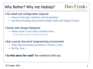 3
© J Singh, 2011 3
Why Bother? Why not Hadoop?
• No install and configuration required
– Focus on the task: Analytics and Visualization
– Use the technology that powers Google Earth and Google Finance
• Works with Google Datastore
– Makes sense if your data is already there
• No import/export of data necessary
• But a purely „low-level‟ programming environment
– Write Map and Reduce functions in Python / Java
– No Pig, Hive, …
• Is this story for real? We wanted to find out.
 