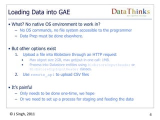 4
© J Singh, 2011 4
Loading Data into GAE
• What? No native OS environment to work in?
– No OS commands, no file system accessible to the programmer
– Data Prep must be done elsewhere.
• But other options exist
1. Upload a file into Blobstore through an HTTP request
• Max object size 2GB, max get/put in one call: 1MB.
• Process into Datastore entities using BlobstoreInputReader or
BlobstoreZipInputReader classes.
2. Use remote_api to upload CSV files
• It‟s painful
– Only needs to be done one-time, we hope
– Or we need to set up a process for staging and feeding the data
 