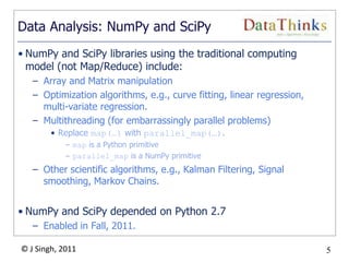 5
© J Singh, 2011 5
Data Analysis: NumPy and SciPy
• NumPy and SciPy libraries using the traditional computing
model (not Map/Reduce) include:
– Array and Matrix manipulation
– Optimization algorithms, e.g., curve fitting, linear regression,
multi-variate regression.
– Multithreading (for embarrassingly parallel problems)
• Replace map(…) with parallel_map(…).
– map is a Python primitive
– parallel_map is a NumPy primitive
– Other scientific algorithms, e.g., Kalman Filtering, Signal
smoothing, Markov Chains.
• NumPy and SciPy depended on Python 2.7
– Enabled in Fall, 2011.
 