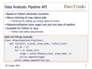 7
© J Singh, 2011 7
Data Analysis: Pipeline API
• Based on Python Generator functions
• Allows chaining of map reduce jobs
– Primitives for setting up various types of chains
• MapreducePipeline (prev page) was just one type of pipeline
• Available for Python or Java
– Python side better documented
Split and Merge example
class aPipe(pipeline.Pipeline):
def run(self, e_kind, prop_name, *value_list):
all_bs = []
for v in value_list:
stage = yield bPipe(e_kind, prop_name, v)
all_bs.append(stage)
yield common.Append(*all_bs)
 