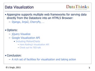 8
© J Singh, 2011 8
Data Visualization
• Appengine supports multiple web frameworks for serving data
directly from the Datastore into an HTML5 Browser:
– Django, Jinja2, CherryPy, …
• Options:
– jQuery Visualize
– Google Visualization API
• Including MotionCharts
– Hans Rosling‟s Visualization API
– Check out his TED talk
• Conclusion:
– A rich set of facilities for visualization and taking action
 