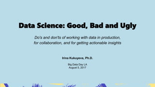 Data Science: Good, Bad and Ugly
Do's and don'ts of working with data in production,
for collaboration, and for getting actionable insights
Irina Kukuyeva, Ph.D.
Big Data Day LA
August 5, 2017
 