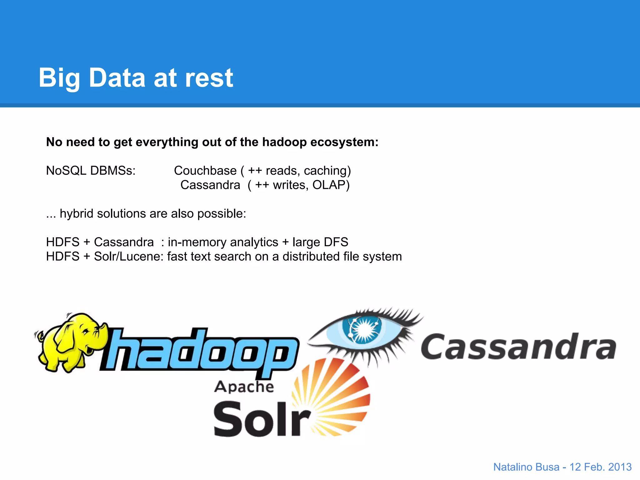 Big Data at rest

No need to get everything out of the hadoop ecosystem:

NoSQL DBMSs:            Couchbase ( ++ reads, caching)
                         Cassandra ( ++ writes, OLAP)

... hybrid solutions are also possible:

HDFS + Cassandra : in-memory analytics + large DFS
HDFS + Solr/Lucene: fast text search on a distributed file system




                                                                    Natalino Busa - 12 Feb. 2013
 