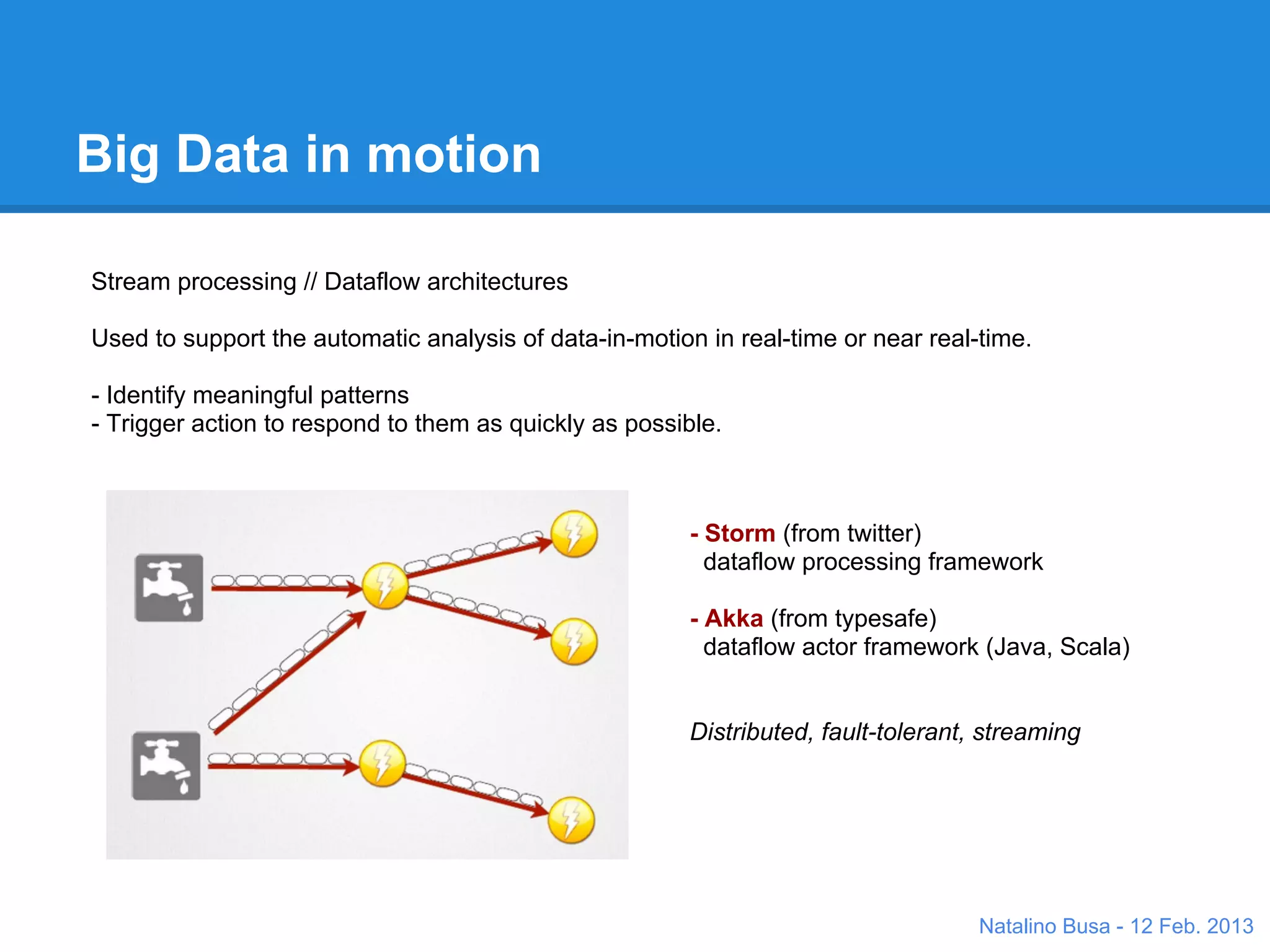 Big Data in motion

Stream processing // Dataflow architectures

Used to support the automatic analysis of data-in-motion in real-time or near real-time.

- Identify meaningful patterns
- Trigger action to respond to them as quickly as possible.



                                                       - Storm (from twitter)
                                                         dataflow processing framework
                                                         ++ multi-language

                                                       - Akka (from typesafe)
                                                         dataflow actor framework
                                                         ++ speed


                                                       Both are:
                                                       Distributed, fault-tolerant, streaming



                                                                                   Natalino Busa - 12 Feb. 2013
 