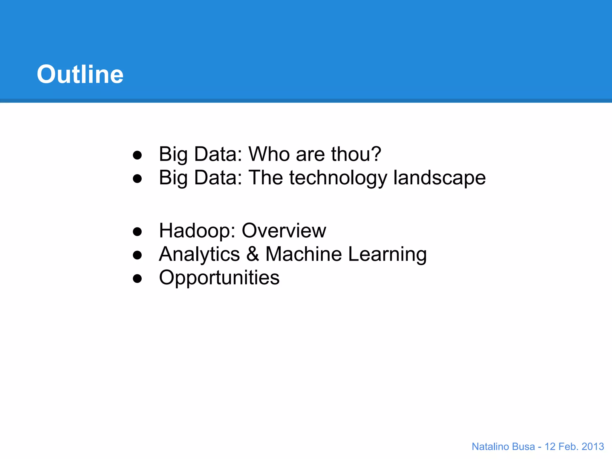 Outline


          ● Big Data: Who are thou?
          ● Big Data: The technology landscape

          ● Hadoop: Overview
          ● Analytics & Machine Learning
          ● Opportunities




                                            Natalino Busa - 12 Feb. 2013
 