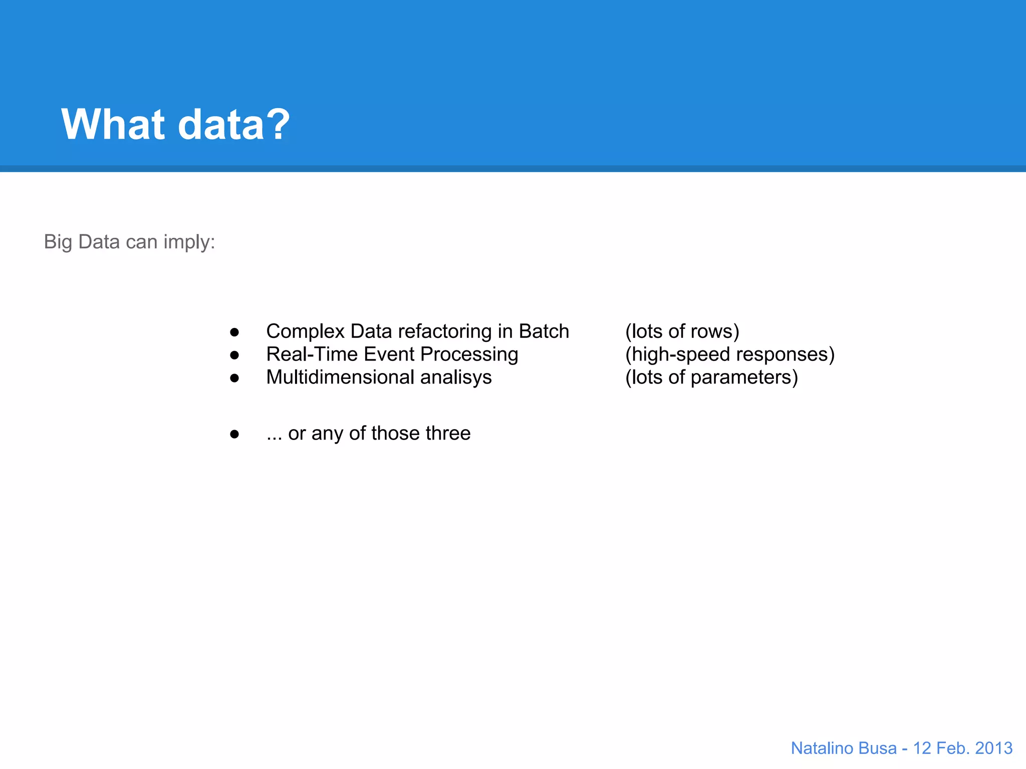 What data?

Big Data can imply:


           ●   Complex Data refactoring in Batch                  (lots of rows)
           ●   Real-Time Event Processing                         (high-speed responses)
           ●   Multidimensional analisys                          (lots of parameters)

           ●   ... or any of those three
                                           Response
                                           time




                                                  Pa
                                                    ram
                                                          ete              s
                                                             rs       titie
                                                                    En

                                                                               Natalino Busa - 12 Feb. 2013
 