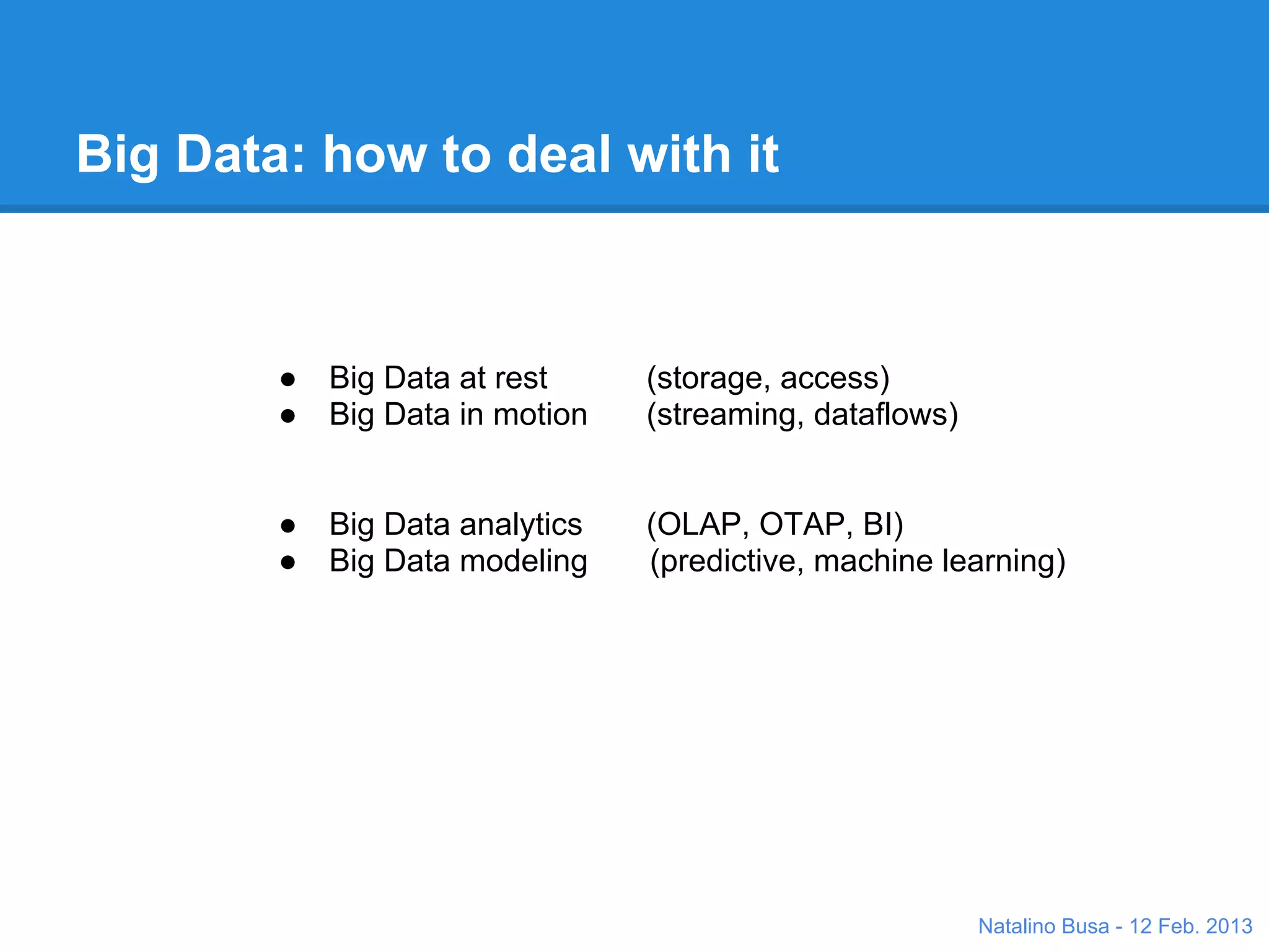 Big Data: how to deal with it



        ●   Big Data at rest     (storage, access)
        ●   Big Data in motion   (streaming, dataflows)


        ●   Big Data analytics   (OLAP, OTAP, BI)
        ●   Big Data modeling    (predictive, machine learning)




                                                          Natalino Busa - 12 Feb. 2013
 