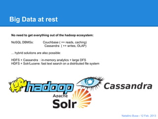 Big Data at rest

No need to get everything out of the hadoop ecosystem:

NoSQL DBMSs:            Couchbase ( ++ reads, caching)
                         Cassandra ( ++ writes, OLAP)

... hybrid solutions are also possible:

HDFS + Cassandra : in-memory analytics + large DFS
HDFS + Solr/Lucene: fast text search on a distributed file system




                                                                    Natalino Busa - 12 Feb. 2013
 
