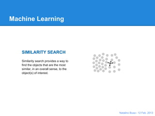 Machine Learning: What?
          SIMILARITY SEARCH
          Similarity search provides a way to find the
          objects that are the most similar, in an overall
          sense, to the object(s) of interest.


                                         PREDICTIVE ANALYTICS
                                         Predictive analytics is the science of analyzing current and
                                         historical facts/data to make predictions about future events.



             CLUSTERING AND SEGMENTATION
             Cluster analysis and segmentation represents a purely data
             driven approach to grouping similar objects, behaviors, or
             whatever is represented by the data.


From http://www.skytree.net/why-do-machine-learning-on-big-data/use-cases/                   Natalino Busa - 12 Feb. 2013
 