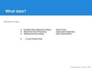 What data?

Big Data can imply:


           ●   Complex Data refactoring in Batch                  (lots of rows)
           ●   Real-Time Event Processing                         (high-speed responses)
           ●   Multidimensional analisys                          (lots of parameters)

           ●   ... or any of those three
                                           Response
                                           time




                                                  Pa
                                                    ram
                                                          ete              s
                                                             rs       titie
                                                                    En

                                                                               Natalino Busa - 12 Feb. 2013
 