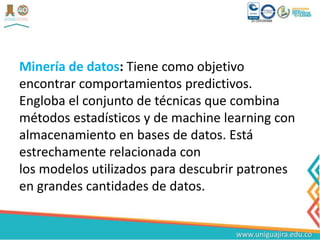 Minería de datos: Tiene como objetivo
encontrar comportamientos predictivos.
Engloba el conjunto de técnicas que combina
métodos estadísticos y de machine learning con
almacenamiento en bases de datos. Está
estrechamente relacionada con
los modelos utilizados para descubrir patrones
en grandes cantidades de datos.
 