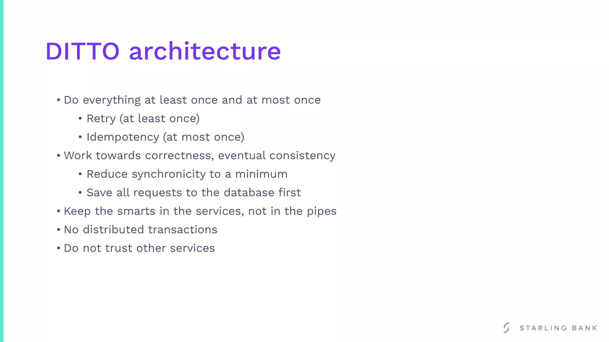 DITTO architecture
• Do everything at least once and at most once
• Retry (at least once)
• Idempotency (at most once)
• Work towards correctness, eventual consistency
• Reduce synchronicity to a minimum
• Save all requests to the database ﬁrst
• Keep the smarts in the services, not in the pipes
• No distributed transactions
• Do not trust other services
 