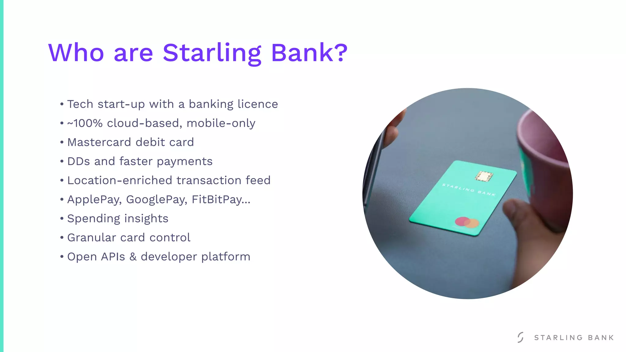 Who are Starling Bank?
• Tech start-up with a banking licence
• ~100% cloud-based, mobile-only
• Mastercard debit card
• DDs and faster payments
• Location-enriched transaction feed
• ApplePay, GooglePay, FitBitPay...
• Spending insights
• Granular card control
• Open APIs & developer platform
 