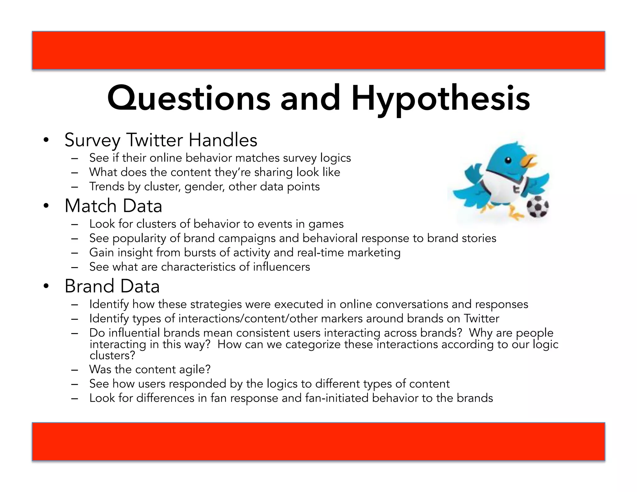 What We Planned To Do
•  Steps
•  Define interesting WC fan moments and brand moments
•  Examine moments in time and certain brand campaigns
•  Investigate possible Natural Language Processing tools
•  Formulated Questions
•  Timeline
•  Created a timeline assigning roles to each person
•  Deliverables
•  TBD, likely looking at clusters of behavior around brand campaigns.
•  Sentiment analysis may tie in here
 