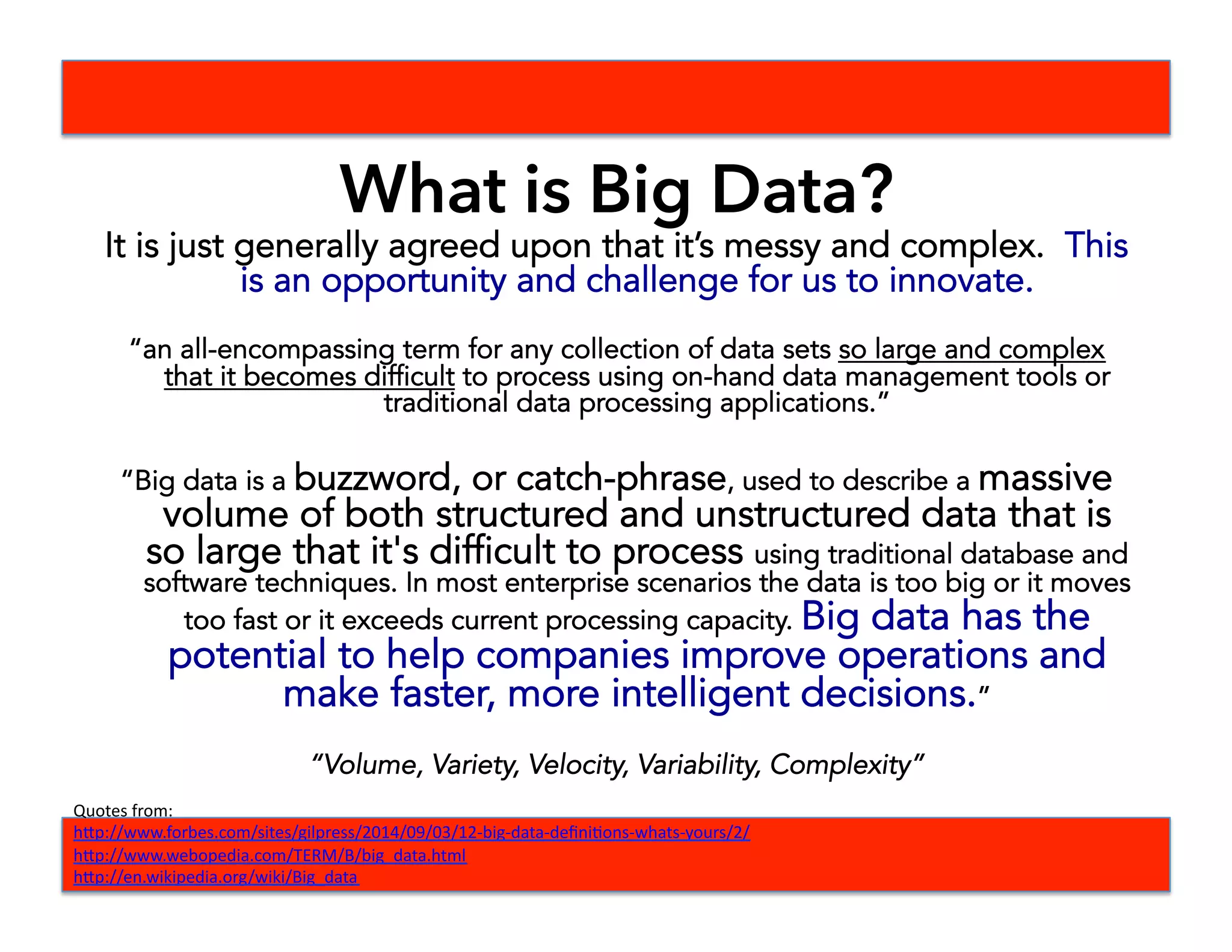 What is Big Data?
It is just generally agreed upon that it’s messy and complex. This
is an opportunity and challenge for us to innovate.
“an all-encompassing term for any collection of data sets so large and complex
that it becomes difficult to process using on-hand data management tools or
traditional data processing applications.”
“Big data is a buzzword, or catch-phrase, used to describe a massive
volume of both structured and unstructured data that is
so large that it's difficult to process using traditional database and
software techniques. In most enterprise scenarios the data is too big or it moves
too fast or it exceeds current processing capacity. Big data has the
potential to help companies improve operations and
make faster, more intelligent decisions.”
“Volume, Variety, Velocity, Variability, Complexity”
Quotes	
  from:	
  	
  
h-p://www.forbes.com/sites/gilpress/2014/09/03/12-­‐big-­‐data-­‐deﬁniBons-­‐whats-­‐yours/2/	
  
h-p://www.webopedia.com/TERM/B/big_data.html	
  
h-p://en.wikipedia.org/wiki/Big_data	
  
 
