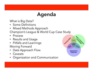 Agenda
What is Big Data?
•  Some Definitions
•  Mixed Methods Approach
Champion’s League & World Cup Case Study
•  Process
•  Results and Usage
•  Pitfalls and Learnings
Moving Forward
•  Data Approach Flow
•  Caveats
•  Organization and Communication
 