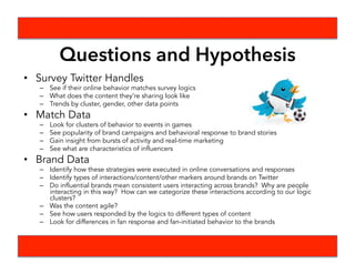 What We Planned To Do
•  Steps
•  Define interesting WC fan moments and brand moments
•  Examine moments in time and certain brand campaigns
•  Investigate possible Natural Language Processing tools
•  Formulated Questions
•  Timeline
•  Created a timeline assigning roles to each person
•  Deliverables
•  TBD, likely looking at clusters of behavior around brand campaigns.
•  Sentiment analysis may tie in here
 