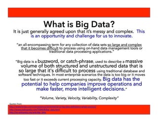 What is Big Data?
It is just generally agreed upon that it’s messy and complex. This
is an opportunity and challenge for us to innovate.
“an all-encompassing term for any collection of data sets so large and complex
that it becomes difficult to process using on-hand data management tools or
traditional data processing applications.”
“Big data is a buzzword, or catch-phrase, used to describe a massive
volume of both structured and unstructured data that is
so large that it's difficult to process using traditional database and
software techniques. In most enterprise scenarios the data is too big or it moves
too fast or it exceeds current processing capacity. Big data has the
potential to help companies improve operations and
make faster, more intelligent decisions.”
“Volume, Variety, Velocity, Variability, Complexity”
Quotes	
  from:	
  	
  
h-p://www.forbes.com/sites/gilpress/2014/09/03/12-­‐big-­‐data-­‐deﬁniBons-­‐whats-­‐yours/2/	
  
h-p://www.webopedia.com/TERM/B/big_data.html	
  
h-p://en.wikipedia.org/wiki/Big_data	
  
 