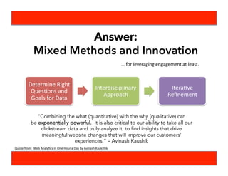…	
  for	
  leveraging	
  engagement	
  at	
  least.	
  
Determine	
  Right	
  
QuesBons	
  and	
  
Goals	
  for	
  Data	
  
Interdisciplinary	
  
Approach	
  
IteraBve	
  
Reﬁnement	
  
“Combining the what (quantitative) with the why (qualitative) can
be exponentially powerful.  It is also critical to our ability to take all our
clickstream data and truly analyze it, to find insights that drive
meaningful website changes that will improve our customers’
experiences.” – Avinash Kaushik
Answer:
Mixed Methods and Innovation
Quote	
  from:	
  	
  Web	
  AnalyBcs	
  in	
  One	
  Hour	
  a	
  Day	
  by	
  Avinash	
  Kaukshik	
  
 