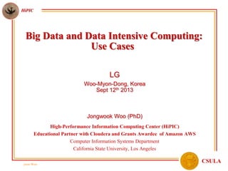 jwoo Woo
HiPIC
CSULA
Big Data and Data Intensive Computing:
Use Cases
LG
Woo-Myon-Dong, Korea
Sept 12th 2013
Jongwook Woo (PhD)
High-Performance Information Computing Center (HiPIC)
Educational Partner with Cloudera and Grants Awardee of Amazon AWS
Computer Information Systems Department
California State University, Los Angeles
 