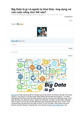 Big Data là gì và người ta khai thác, ứng dụng nó
vào cuộc sống như thế nào?
Thảo luận trong 'Thông tin công nghệ' bắt đầu bởi Duy Luân, 21/11/13.Trả lời:88, Xem: 100117.
Facebook310
Share
Trang 1 / 41 234Sau >
1.
Duy LuânKhông có gì! +
Tham gia:
16/2/08
Được thích:
199,501
Big Data là thuật ngữ dùng để chỉ một tập hợp dữ liệu rất lớn và rất phức tạp đến nỗi những
công cụ, ứng dụng xử lí dữ liệu truyền thống không thể nào đảm đương được. Tuy nhiên,
Big Data lại chứa trong mình rất nhiều thông tin quý giá mà nếu trích xuất thành công, nó sẽ
giúp rất nhiều cho việc kinh doanh, nghiên cứu khoa học, dự đoán các dịch bệnh sắp phát
sinh và thậm chí là cả việc xác định điều kiện giao thông theo thời gian thực. Chính vì thế,
những dữ liệu này phải được thu thập, tổ chức, lưu trữ, tìm kiếm, chia sẻ theo một cách
khác so với bình thường. Trong bài này, mời các bạn cùng tìm hiểu về Big Data, các
 