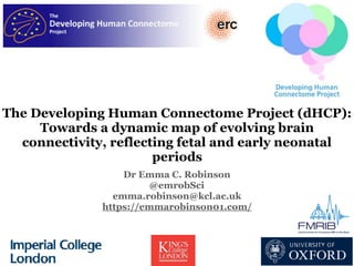The Developing Human Connectome Project (dHCP):
Towards a dynamic map of evolving brain
connectivity, reflecting fetal and early neonatal
periods
Dr Emma C. Robinson
@emrobSci
emma.robinson@kcl.ac.uk
https://emmarobinson01.com/
 