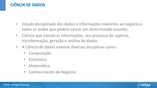 CETAX - All Rights Reserved
• Estudo disciplinado dos dados e informações inerentes ao negócio e
todas as visões que podem cercar um determinado assunto.
• Ciência que estuda as informações, seu processo de captura,
transformação, geração e análise de dados.
• A Ciência de dados envolve diversas disciplinas como :
• Computação
• Estatística
• Matemática
• Conhecimento do Negócio
CIÊNCIA DE DADOS
 