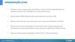 CETAX - All Rights Reserved
• A Cetax é uma empresa de consultoria e treinamento especializada em
sistemas de Business Intelligence e Data Warehouse.
• Existe desde 2000 trabalhando exclusivamente com BI e DW.
• Nossos treinamentos são exclusivos sem cursos semelhantes no Brasil
• Outros cursos são ministrados em parcerias com outras empresas do
mercado ou mesmo profissionais que possuem experiência diferenciada
• Parceria Hortonworks (Hadoop), Talend (ETL), Tibco (Analytics)
APRESENTAÇÃO CETAX
 