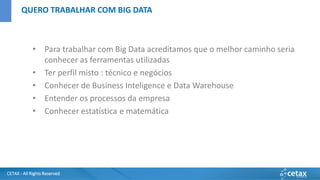 CETAX - All Rights Reserved
• Para trabalhar com Big Data acreditamos que o melhor caminho seria
conhecer as ferramentas utilizadas
• Ter perfil misto : técnico e negócios
• Conhecer de Business Inteligence e Data Warehouse
• Entender os processos da empresa
• Conhecer estatística e matemática
QUERO TRABALHAR COM BIG DATA
 