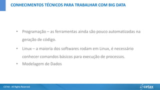 CETAX - All Rights Reserved
• Programação – as ferramentas ainda são pouco automatizadas na
geração de código.
• Linux – a maioria dos softwares rodam em Linux, é necessário
conhecer comandos básicos para execução de processos.
• Modelagem de Dados
CONHECIMENTOS TÉCNICOS PARA TRABALHAR COM BIG DATA
 