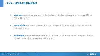 CETAX - All Rights Reserved
• Volume – o volume crescente de dados em todas as áreas e empresas, Mb ->
Gb -> Tb -> Pb
• Velocidade – o tempo necessário para disponibilizar os dados para análise é
cada vez menor
• Variedade – a variedade de dados é cada vez maior, sensores, imagens, dados
não estruturados ou semi estruturados.
3 Vs – UMA DEFINIÇÃO
 