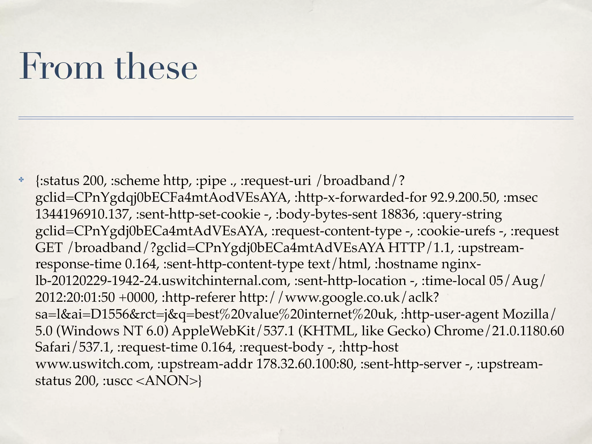 From these

✤   {:status 200, :scheme http, :pipe ., :request-uri /broadband/?
    gclid=CPnYgdqj0bECFa4mtAodVEsAYA, :http-x-forwarded-for 92.9.200.50, :msec
    1344196910.137, :sent-http-set-cookie -, :body-bytes-sent 18836, :query-string
    gclid=CPnYgdj0bECa4mtAdVEsAYA, :request-content-type -, :cookie-urefs -, :request
    GET /broadband/?gclid=CPnYgdj0bECa4mtAdVEsAYA HTTP/1.1, :upstream-
    response-time 0.164, :sent-http-content-type text/html, :hostname nginx-
    lb-20120229-1942-24.uswitchinternal.com, :sent-http-location -, :time-local 05/Aug/
    2012:20:01:50 +0000, :http-referer http://www.google.co.uk/aclk?
    sa=l&ai=D1556&rct=j&q=best%20value%20internet%20uk, :http-user-agent Mozilla/
    5.0 (Windows NT 6.0) AppleWebKit/537.1 (KHTML, like Gecko) Chrome/21.0.1180.60
    Safari/537.1, :request-time 0.164, :request-body -, :http-host
    www.uswitch.com, :upstream-addr 178.32.60.100:80, :sent-http-server -, :upstream-
    status 200, :uscc <ANON>}
 