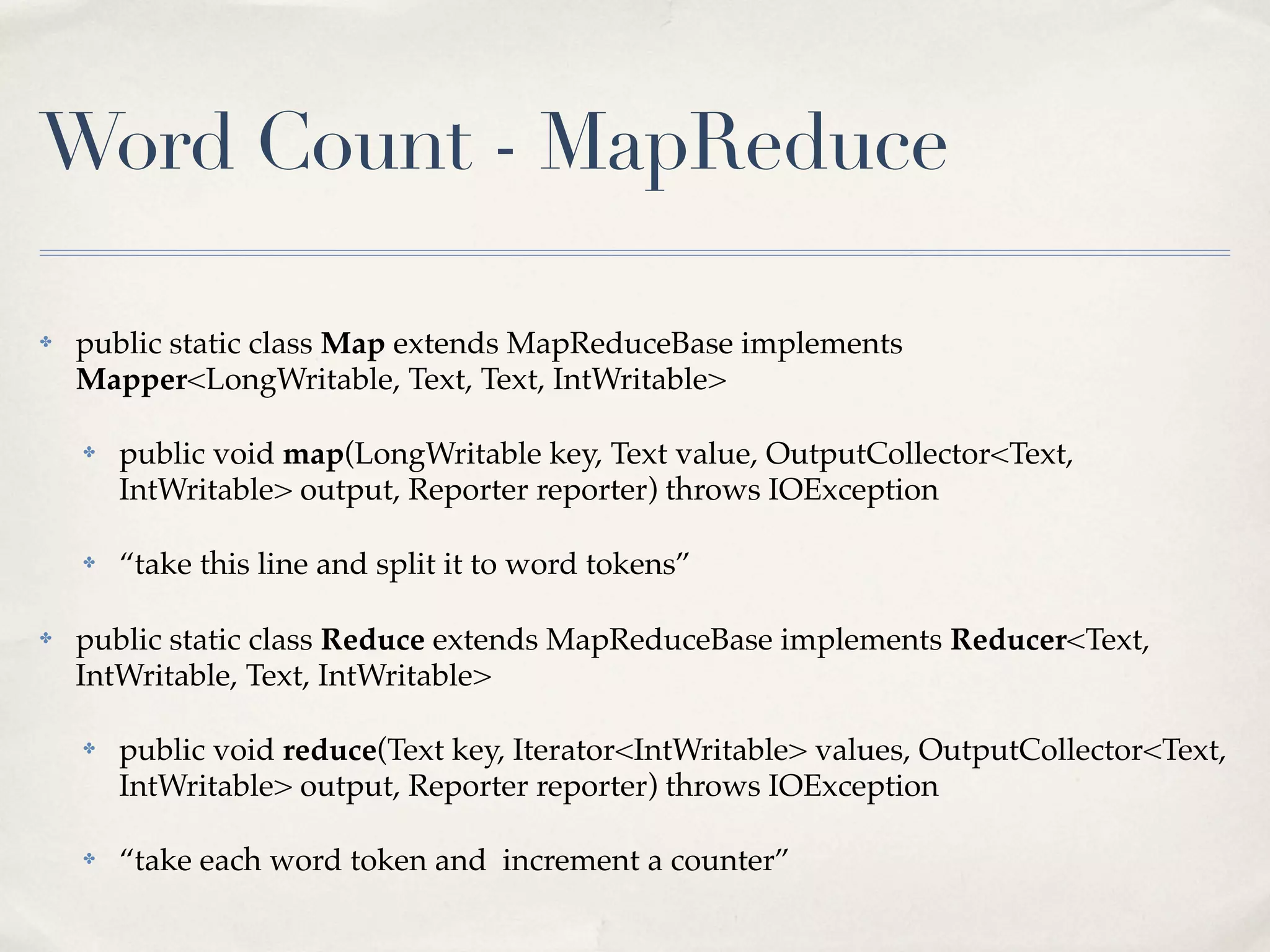Word Count - MapReduce

✤   public static class Map extends MapReduceBase implements
    Mapper<LongWritable, Text, Text, IntWritable>

    ✤   public void map(LongWritable key, Text value, OutputCollector<Text,
        IntWritable> output, Reporter reporter) throws IOException

    ✤   “take this line and split it to word tokens”

✤   public static class Reduce extends MapReduceBase implements Reducer<Text,
    IntWritable, Text, IntWritable>

    ✤   public void reduce(Text key, Iterator<IntWritable> values, OutputCollector<Text,
        IntWritable> output, Reporter reporter) throws IOException

    ✤   “take each word token and increment a counter”
 