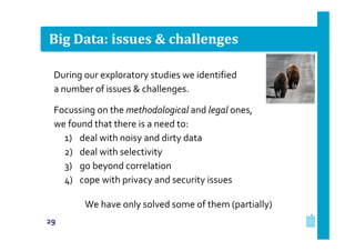 Big Data: issues & challenges
During our exploratory studies we identified
a number of issues & challenges.
Focussing on the methodological and legal ones,
we found that there is a need to:
1) deal with noisy and dirty data
2) deal with selectivity
3) go beyond correlation
4) cope with privacy and security issues
We have only solved some of them (partially)
29

 
