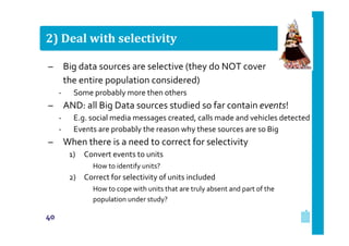2) Deal with selectivity
–

Big data sources are selective (they do NOT cover
the entire population considered)
‐

–

AND: all Big Data sources studied so far contain events!
‐
‐

–

Some probably more then others
E.g. social media messages created, calls made and vehicles detected
Events are probably the reason why these sources are so Big

When there is a need to correct for selectivity
1)

Convert events to units
How to identify units?

2) Correct for selectivity of units included
How to cope with units that are truly absent and part of the
population under study?

40

 