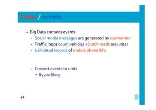 Units / events
– Big Data contains events
‐ Social media messages are generated by usernames
‐ Traffic loops count vehicles (Dutch roads are units)
‐ Call detail records of mobile phone ID’s

‐ Convert events to units
• By profiling

41

 