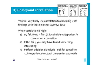 3) Go beyond correlation
–

You will very likely use correlation to check Big Data
findings with those in other (survey) data

–

When correlation is high:
1) try falsifying it first (is it coincidental/spurious?)
correlation ≠ causation
2) If this fails, you may have found something
interesting!
3) Perform additional analysis (look for causality)
cointegration, structural time‐series approach

44

Use common sense!

 