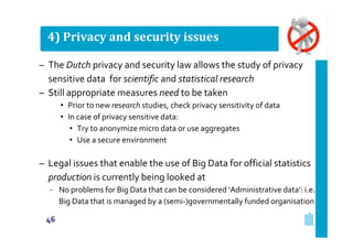 4) Privacy and security issues
– The Dutch privacy and security law allows the study of privacy
sensitive data for scientific and statistical research
– Still appropriate measures need to be taken
• Prior to new research studies, check privacy sensitivity of data
• In case of privacy sensitive data:
• Try to anonymize micro data or use aggregates
• Use a secure environment

– Legal issues that enable the use of Big Data for official statistics
production is currently being looked at
‐ No problems for Big Data that can be considered ‘Administrative data’: i.e.
Big Data that is managed by a (semi‐)governmentally funded organisation
46

 
