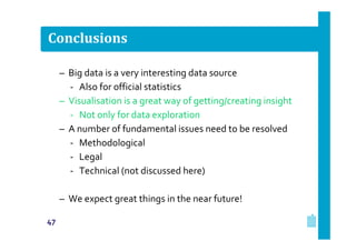 Conclusions
– Big data is a very interesting data source
‐ Also for official statistics
– Visualisation is a great way of getting/creating insight
‐ Not only for data exploration
– A number of fundamental issues need to be resolved
‐ Methodological
‐ Legal
‐ Technical (not discussed here)
– We expect great things in the near future!
47

 