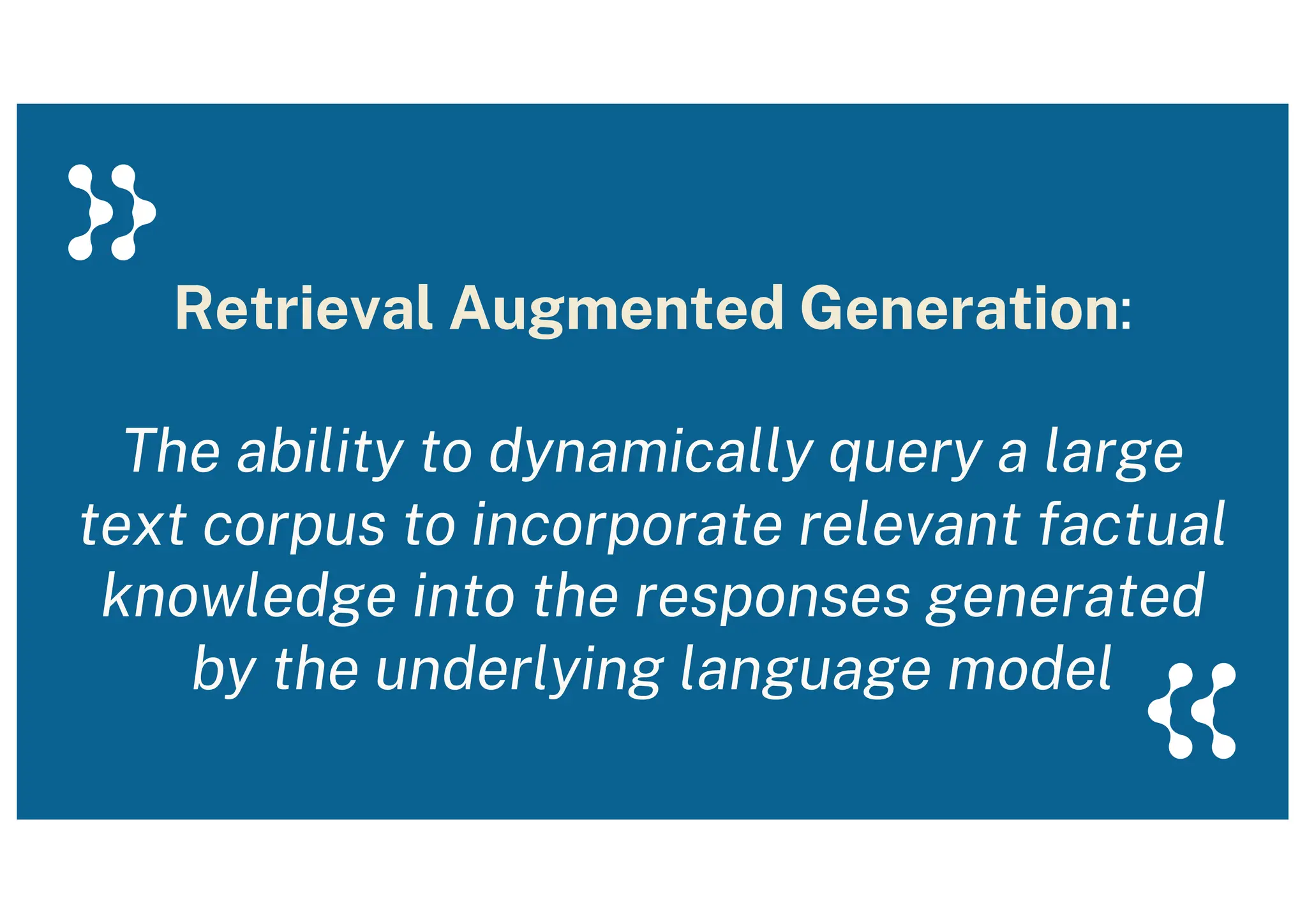 Retrieval Augmented Generation:
The ability to dynamically query a large
text corpus to incorporate relevant factual
knowledge into the responses generated
by the underlying language model
 